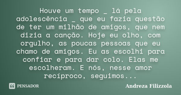 Houve um tempo _ lá pela adolescência _ que eu fazia questão de ter um milhão de amigos, que nem dizia a canção. Hoje eu olho, com orgulho, as poucas pessoas qu... Frase de Andreza Filizzola.