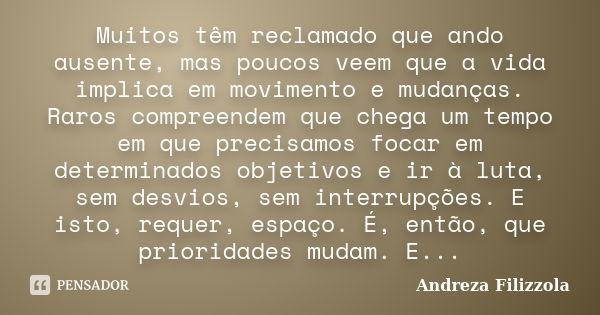 Muitos têm reclamado que ando ausente, mas poucos veem que a vida implica em movimento e mudanças. Raros compreendem que chega um tempo em que precisamos focar ... Frase de Andreza Filizzola.