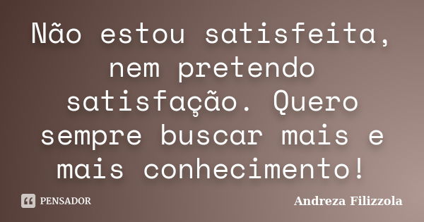 Não estou satisfeita, nem pretendo satisfação. Quero sempre buscar mais e mais conhecimento!... Frase de Andreza Filizzola.