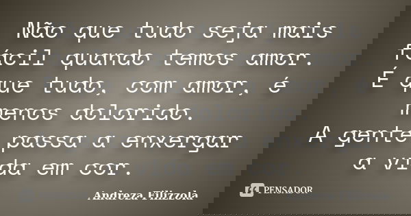 Não que tudo seja mais fácil quando temos amor. É que tudo, com amor, é menos dolorido. A gente passa a enxergar a vida em cor.... Frase de Andreza Filizzola.