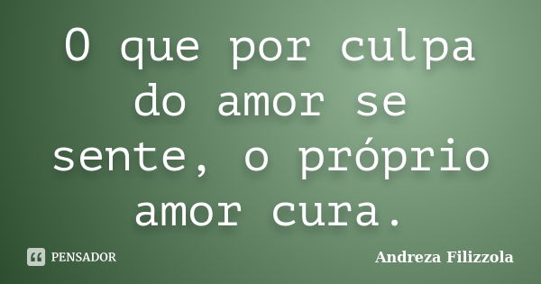 O que por culpa do amor se sente, o próprio amor cura.... Frase de Andreza Filizzola.