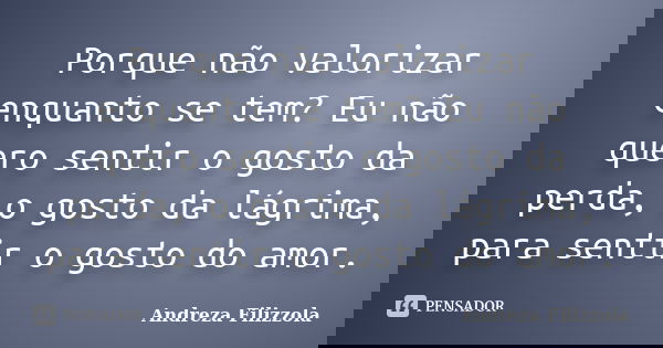 Porque não valorizar enquanto se tem? Eu não quero sentir o gosto da perda, o gosto da lágrima, para sentir o gosto do amor.... Frase de Andreza Filizzola.