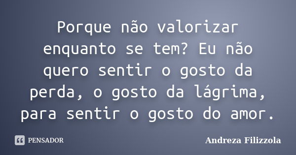 Porque não valorizar enquanto se tem? Eu não quero sentir o gosto da perda, o gosto da lágrima, para sentir o gosto do amor.... Frase de Andreza Filizzola.