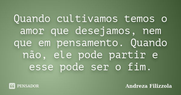 Quando cultivamos temos o amor que desejamos, nem que em pensamento. Quando não, ele pode partir e esse pode ser o fim.... Frase de Andreza Filizzola.