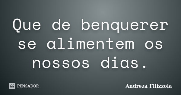 Que de benquerer se alimentem os nossos dias.... Frase de Andreza Filizzola.