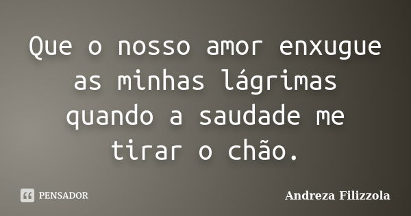 Que o nosso amor enxugue as minhas lágrimas quando a saudade me tirar o chão.... Frase de Andreza Filizzola.