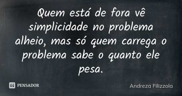 Quem está de fora vê simplicidade no problema alheio, mas só quem carrega o problema sabe o quanto ele pesa.... Frase de Andreza Filizzola.