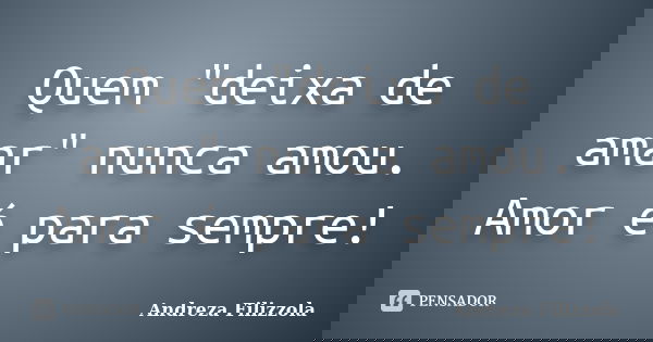 Quem "deixa de amar" nunca amou. Amor é para sempre!... Frase de Andreza Filizzola.
