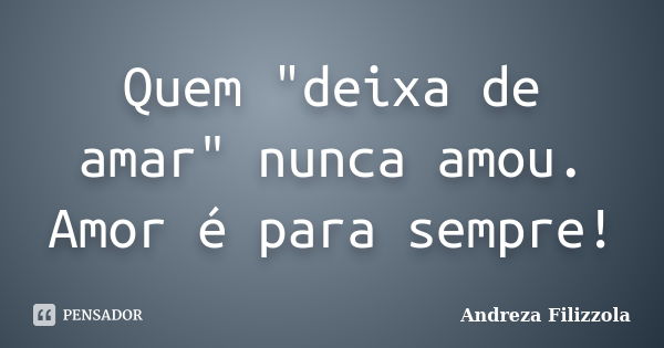 Quem "deixa de amar" nunca amou. Amor é para sempre!... Frase de Andreza Filizzola.