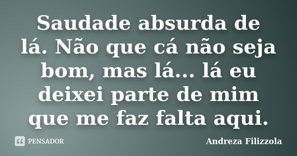 Saudade absurda de lá. Não que cá não seja bom, mas lá... lá eu deixei parte de mim que me faz falta aqui.... Frase de Andreza Filizzola.