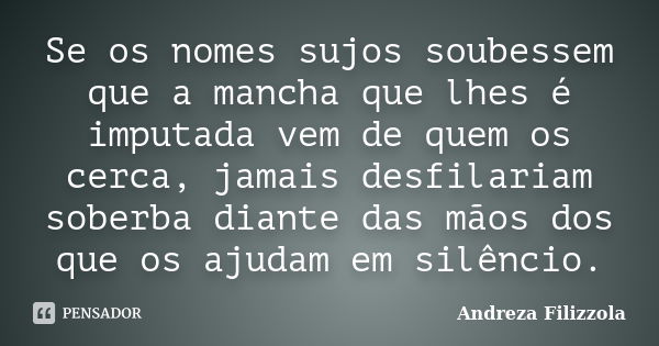 Se os nomes sujos soubessem que a mancha que lhes é imputada vem de quem os cerca, jamais desfilariam soberba diante das mãos dos que os ajudam em silêncio.... Frase de Andreza Filizzola.