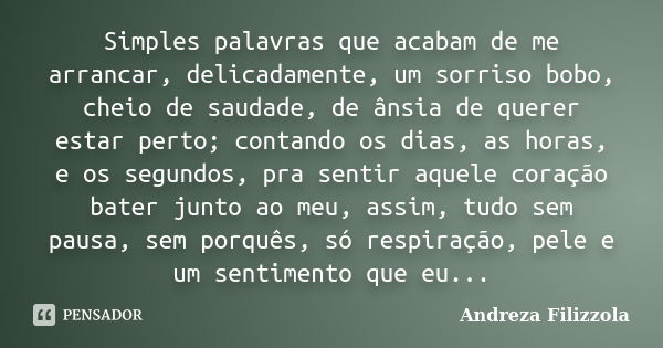 Simples palavras que acabam de me arrancar, delicadamente, um sorriso bobo, cheio de saudade, de ânsia de querer estar perto; contando os dias, as horas, e os s... Frase de Andreza Filizzola.