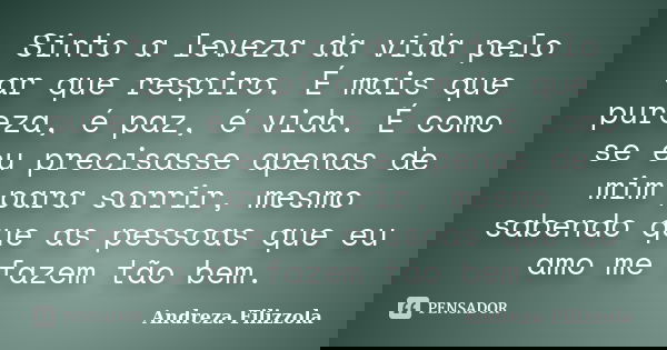 Sinto a leveza da vida pelo ar que respiro. É mais que pureza, é paz, é vida. É como se eu precisasse apenas de mim para sorrir, mesmo sabendo que as pessoas qu... Frase de Andreza Filizzola.