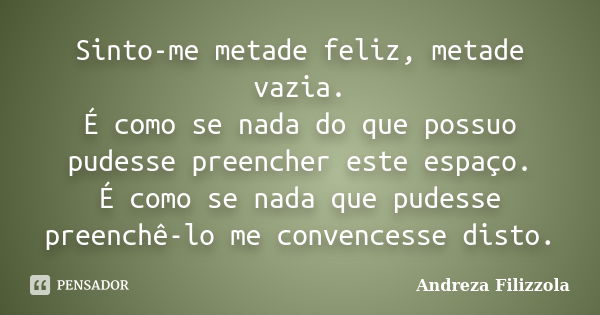 Sinto-me metade feliz, metade vazia. É como se nada do que possuo pudesse preencher este espaço. É como se nada que pudesse preenchê-lo me convencesse disto.... Frase de Andreza Filizzola.