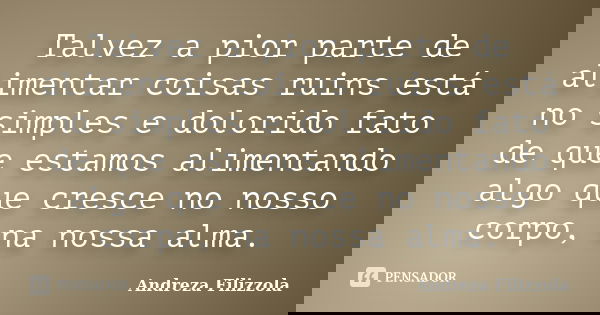 Talvez a pior parte de alimentar coisas ruins está no simples e dolorido fato de que estamos alimentando algo que cresce no nosso corpo, na nossa alma.... Frase de Andreza Filizzola.