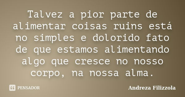 Talvez a pior parte de alimentar coisas ruins está no simples e dolorido fato de que estamos alimentando algo que cresce no nosso corpo, na nossa alma.... Frase de Andreza Filizzola.