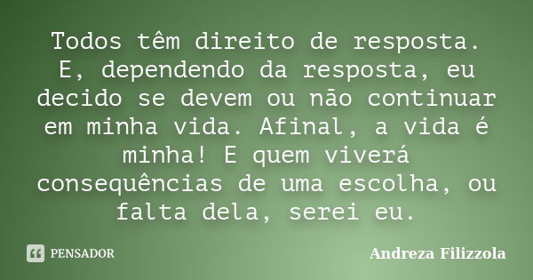 Todos têm direito de resposta. E, dependendo da resposta, eu decido se devem ou não continuar em minha vida. Afinal, a vida é minha! E quem viverá consequências... Frase de Andreza Filizzola.