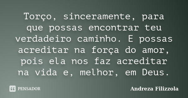 Torço, sinceramente, para que possas encontrar teu verdadeiro caminho. E possas acreditar na força do amor, pois ela nos faz acreditar na vida e, melhor, em Deu... Frase de Andreza Filizzola.