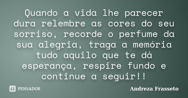 Quando a vida lhe parecer dura relembre as cores do seu sorriso, recorde o perfume da sua alegria, traga a memória tudo aquilo que te dá esperança, respire fund... Frase de Andreza Frasseto.