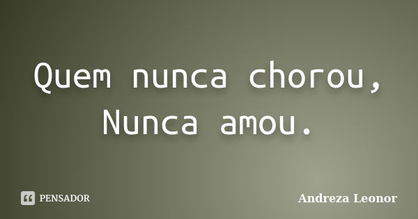 Quem nunca chorou, Nunca amou.... Frase de Andreza Leonor.