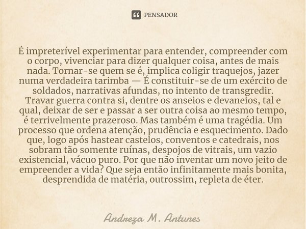 ⁠É impreterível experimentar para entender, compreender com o corpo, vivenciar para dizer qualquer coisa, antes de mais nada. Tornar-se quem se é, implica colig... Frase de Andreza M. Antunes.