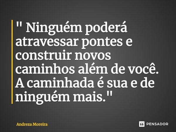 ⁠" Ninguém poderá atravessar pontes e construir novos caminhos além de você. A caminhada é sua e de ninguém mais."... Frase de Andreza Moreira.