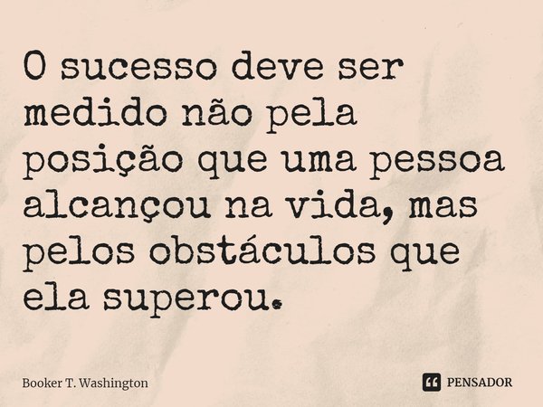 O sucesso deve ser medido não pela posição que uma pessoa alcançou na vida, mas pelos obstáculos que ela superou.... Frase de Booker T. Washington.