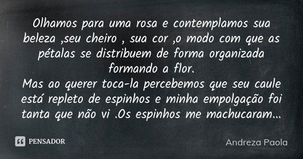 Olhamos para uma rosa e contemplamos sua beleza ,seu cheiro , sua cor ,o modo com que as pétalas se distribuem de forma organizada formando a flor. Mas ao quere... Frase de Andreza Paola.