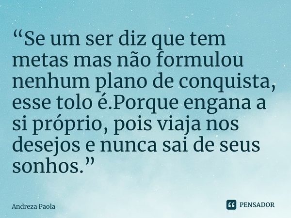 “⁠Se um ser diz que tem metas mas não formulou nenhum plano de conquista, esse tolo é.Porque engana a si próprio, pois viaja nos desejos e nunca sai de seus son... Frase de Andreza Paola.