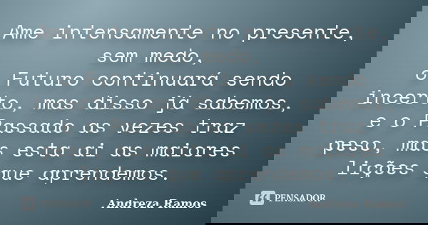 Ame intensamente no presente, sem medo, o Futuro continuará sendo incerto, mas disso já sabemos, e o Passado as vezes traz peso, mas esta ai as maiores lições q... Frase de Andreza Ramos.