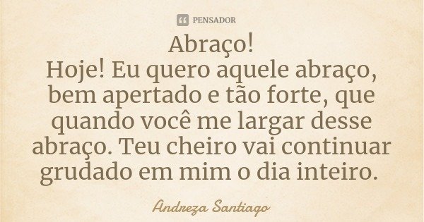 Abraço!
Hoje! Eu quero aquele abraço, bem apertado e tão forte, que quando você me largar desse abraço. Teu cheiro vai continuar grudado em mim o dia inteiro.... Frase de Andreza Santiago.