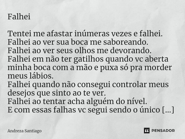 Falhei ⁠Tentei me afastar inúmeras vezes e falhei. Falhei ao ver sua boca me saboreando. Falhei ao ver seus olhos me devorando. Falhei em não ter gatilhos quand... Frase de Andreza Santiago.