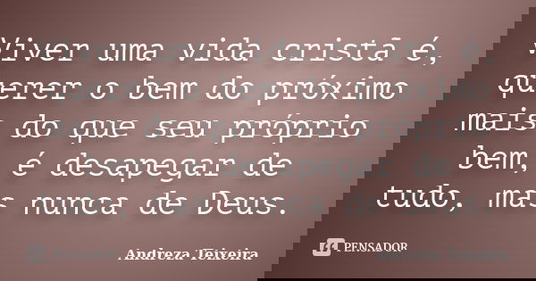 Viver uma vida cristã é, querer o bem do próximo mais do que seu próprio bem, é desapegar de tudo, mas nunca de Deus.... Frase de Andreza Teixeira.