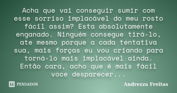 Acha que vai conseguir sumir com esse sorriso implacável do meu rosto fácil assim? Esta absolutamente enganado. Ninguém consegue tirá-lo, ate mesmo porque a cad... Frase de Andrezza Freitas.