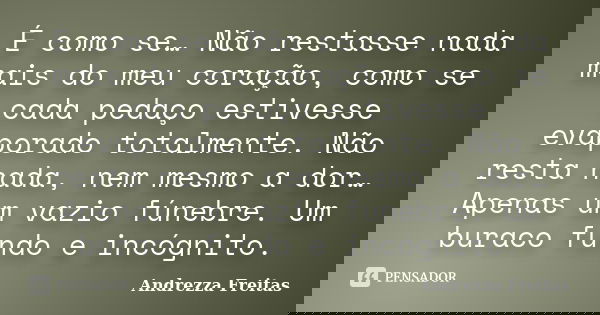 É como se… Não restasse nada mais do meu coração, como se cada pedaço estivesse evaporado totalmente. Não resta nada, nem mesmo a dor… Apenas um vazio fúnebre. ... Frase de Andrezza Freitas.