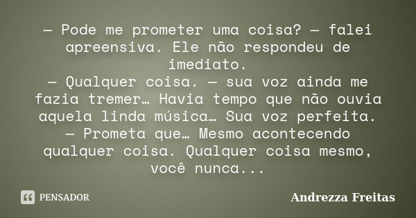 — Pode me prometer uma coisa? — falei apreensiva. Ele não respondeu de imediato. — Qualquer coisa. — sua voz ainda me fazia tremer… Havia tempo que não ouvia aq... Frase de Andrezza Freitas.