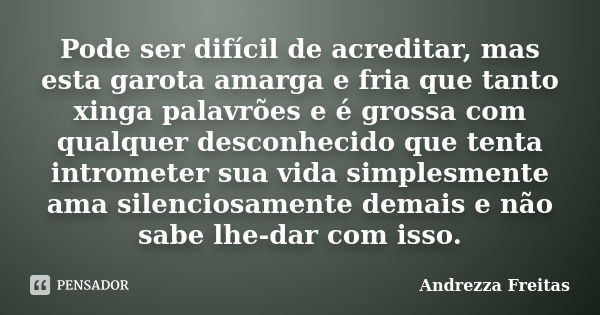 Pode ser difícil de acreditar, mas esta garota amarga e fria que tanto xinga palavrões e é grossa com qualquer desconhecido que tenta intrometer sua vida simple... Frase de Andrezza Freitas.