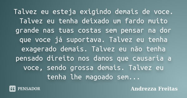 Talvez eu esteja exigindo demais de voce. Talvez eu tenha deixado um fardo muito grande nas tuas costas sem pensar na dor que voce já suportava. Talvez eu tenha... Frase de Andrezza Freitas.