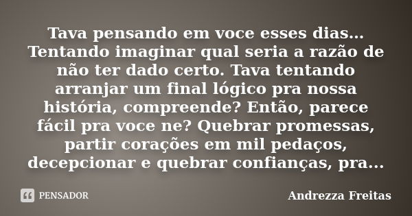 Tava pensando em voce esses dias… Tentando imaginar qual seria a razão de não ter dado certo. Tava tentando arranjar um final lógico pra nossa história, compree... Frase de Andrezza Freitas.