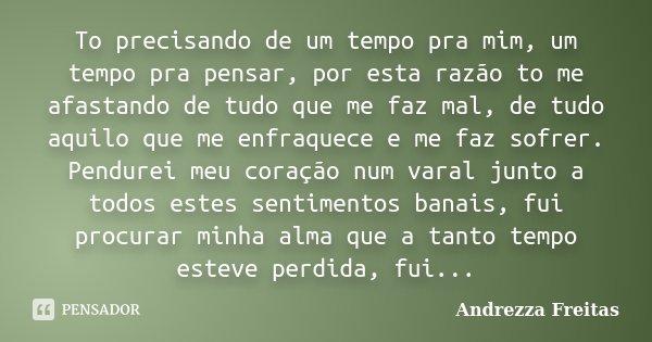 To precisando de um tempo pra mim, um tempo pra pensar, por esta razão to me afastando de tudo que me faz mal, de tudo aquilo que me enfraquece e me faz sofrer.... Frase de Andrezza Freitas.