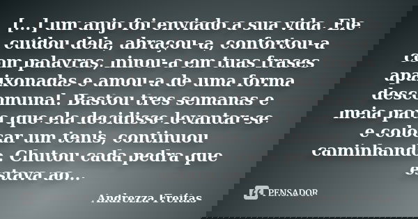 [...] um anjo foi enviado a sua vida. Ele cuidou dela, abraçou-a, confortou-a com palavras, ninou-a em tuas frases apaixonadas e amou-a de uma forma descomunal.... Frase de Andrezza Freitas.