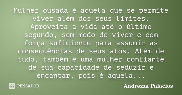 Mulher ousada é aquela que se permite viver além dos seus limites. Aproveita a vida até o último segundo, sem medo de viver e com força suficiente para assumir ... Frase de Andrezza Palacios.