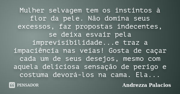 Mulher selvagem tem os instintos à flor da pele. Não domina seus excessos, faz propostas indecentes, se deixa esvair pela imprevisibilidade...e traz a impaciênc... Frase de Andrezza Palacios.