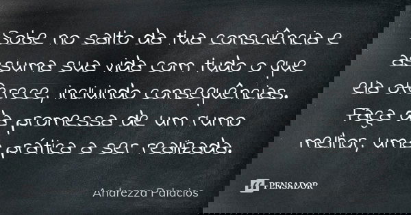 Sobe no salto da tua consciência e assuma sua vida com tudo o que ela oferece, incluindo consequências. Faça da promessa de um rumo melhor, uma prática a ser re... Frase de Andrezza Palacios.