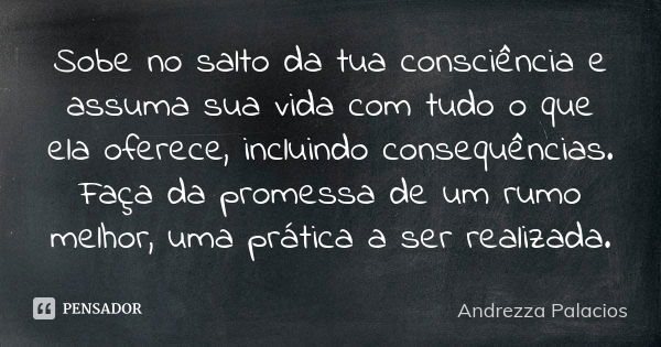 Sobe no salto da tua consciência e assuma sua vida com tudo o que ela oferece, incluindo consequências. Faça da promessa de um rumo melhor, uma prática a ser re... Frase de Andrezza Palacios.