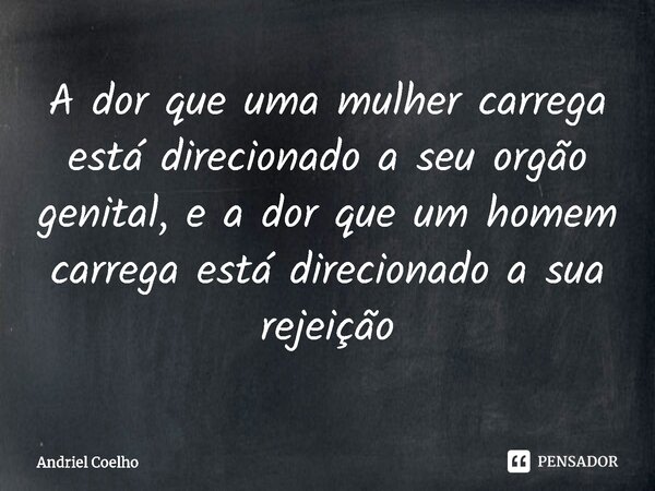 ⁠A dor que uma mulher carrega está direcionado a seu orgão genital, e a dor que um homem carrega está direcionado a sua rejeição... Frase de Andriel Coelho.