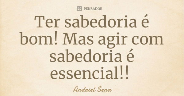 Ter sabedoria é bom! Mas agir com sabedoria é essencial!!... Frase de Andriel Sena.