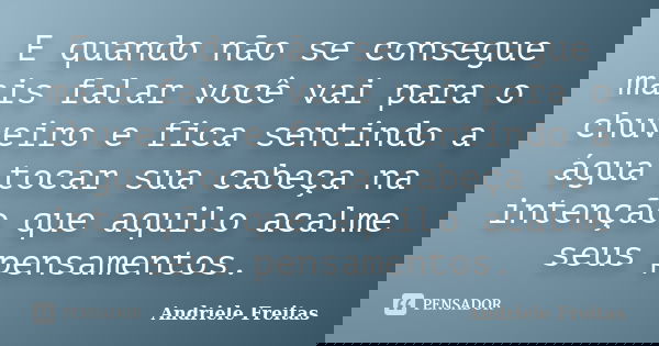 E quando não se consegue mais falar você vai para o chuveiro e fica sentindo a água tocar sua cabeça na intenção que aquilo acalme seus pensamentos.... Frase de Andriele Freitas.
