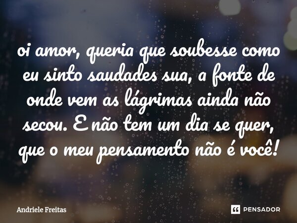 oi amor, queria que soubesse como eu sinto saudades sua, a fonte de onde vem as lágrimas ainda não secou. E não tem um dia se quer, que o meu pensamento não é v... Frase de Andriele Freitas.
