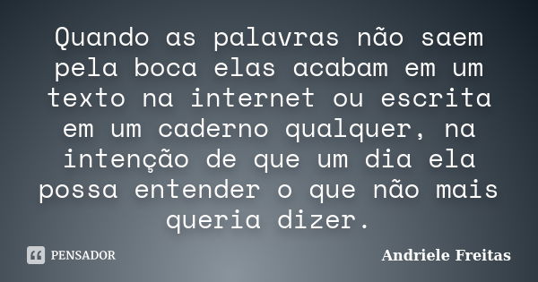 Quando as palavras não saem pela boca elas acabam em um texto na internet ou escrita em um caderno qualquer, na intenção de que um dia ela possa entender o que ... Frase de Andriele Freitas.